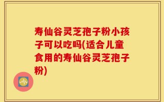 寿仙谷灵芝孢子粉小孩子可以吃吗(适合儿童食用的寿仙谷灵芝孢子粉)