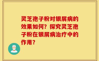 灵芝孢子粉对银屑病的效果如何？探究灵芝孢子粉在银屑病治疗中的作用？