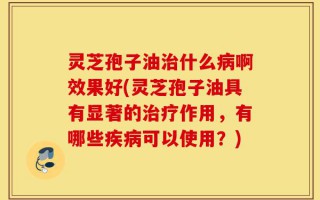 灵芝孢子油治什么病啊效果好(灵芝孢子油具有显著的治疗作用，有哪些疾病可以使用？)