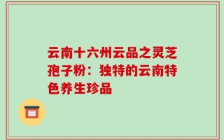 云南十六州云品之灵芝孢子粉：独特的云南特色养生珍品
