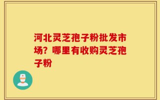 河北灵芝孢子粉批发市场？哪里有收购灵芝孢子粉