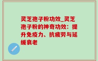 灵芝孢子粉功效_灵芝孢子粉的神奇功效：提升免疫力、抗疲劳与延缓衰老