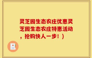 灵芝园生态农庄优惠灵芝园生态农庄特惠活动，抢购快人一步！)