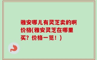 雅安哪儿有灵芝卖的啊价格(雅安灵芝在哪里买？价格一览！)