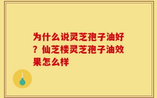 为什么说灵芝孢子油好？仙芝楼灵芝孢子油效果怎么样