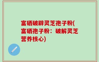 富硒破辟灵芝孢子粉(富硒孢子粉：破解灵芝营养核心)