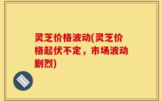 灵芝价格波动(灵芝价格起伏不定，市场波动剧烈)