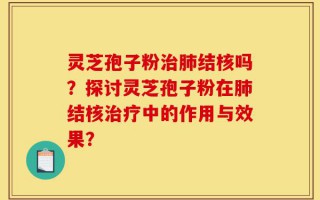 灵芝孢子粉治肺结核吗？探讨灵芝孢子粉在肺结核治疗中的作用与效果？