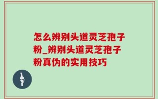 怎么辨别头道灵芝孢子粉_辨别头道灵芝孢子粉真伪的实用技巧