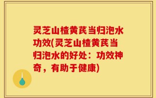 灵芝山楂黄芪当归泡水功效(灵芝山楂黄芪当归泡水的好处：功效神奇，有助于健康)