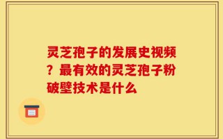 灵芝孢子的发展史视频？最有效的灵芝孢子粉破壁技术是什么