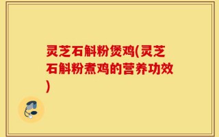 灵芝石斛粉煲鸡(灵芝石斛粉煮鸡的营养功效)