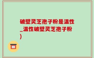 破壁灵芝孢子粉是温性_温性破壁灵芝孢子粉)