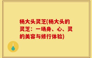 杨大头灵芝(杨大头的灵芝：一场身、心、灵的美容与修行体验)