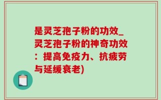 是灵芝孢子粉的功效_灵芝孢子粉的神奇功效：提高免疫力、抗疲劳与延缓衰老)