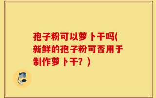 孢子粉可以萝卜干吗(新鲜的孢子粉可否用于制作萝卜干？)