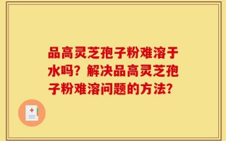 品高灵芝孢子粉难溶于水吗？解决品高灵芝孢子粉难溶问题的方法？
