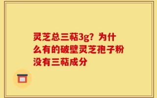 灵芝总三萜3g？为什么有的破壁灵芝孢子粉没有三萜成分