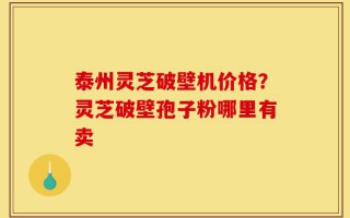 泰州灵芝破壁机价格？灵芝破壁孢子粉哪里有卖