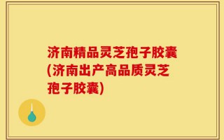 济南精品灵芝孢子胶囊(济南出产高品质灵芝孢子胶囊)