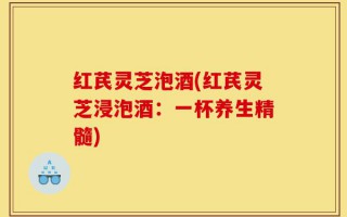 红芪灵芝泡酒(红芪灵芝浸泡酒：一杯养生精髓)