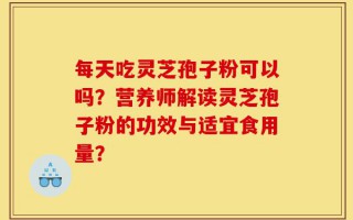 每天吃灵芝孢子粉可以吗？营养师解读灵芝孢子粉的功效与适宜食用量？
