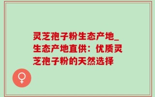 灵芝孢子粉生态产地_生态产地直供：优质灵芝孢子粉的天然选择