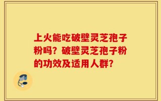 上火能吃破壁灵芝孢子粉吗？破壁灵芝孢子粉的功效及适用人群？