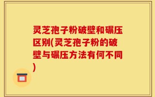 灵芝孢子粉破壁和碾压区别(灵芝孢子粉的破壁与碾压方法有何不同)