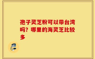 孢子灵芝粉可以带台湾吗？哪里的海灵芝比较多