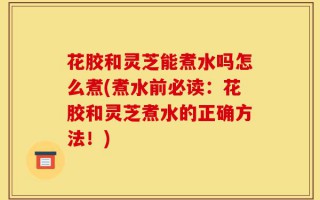 花胶和灵芝能煮水吗怎么煮(煮水前必读：花胶和灵芝煮水的正确方法！)