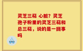 灵芝三萜 心脏？灵芝孢子粉里的灵芝三萜和总三萜，说的是一回事吗