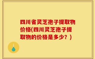 四川省灵芝孢子提取物价格(四川灵芝孢子提取物的价格是多少？)