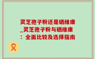 灵芝孢子粉还是硒维康_灵芝孢子粉与硒维康：全面比较及选择指南