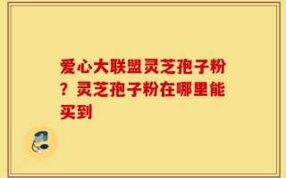 爱心大联盟灵芝孢子粉？灵芝孢子粉在哪里能买到