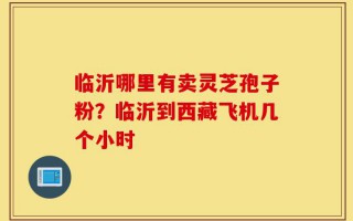 临沂哪里有卖灵芝孢子粉？临沂到西藏飞机几个小时