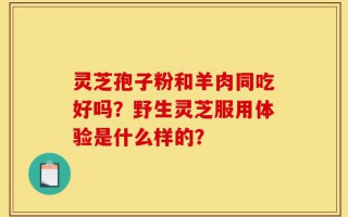 灵芝孢子粉和羊肉同吃好吗？野生灵芝服用体验是什么样的？