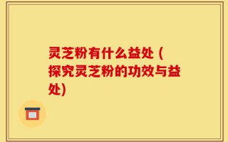 灵芝粉有什么益处 (探究灵芝粉的功效与益处)