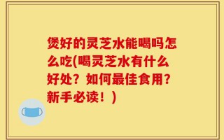 煲好的灵芝水能喝吗怎么吃(喝灵芝水有什么好处？如何最佳食用？新手必读！)