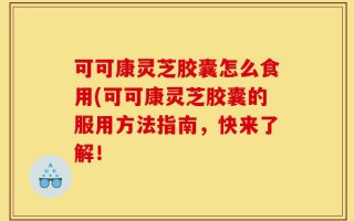 可可康灵芝胶囊怎么食用(可可康灵芝胶囊的服用方法指南，快来了解！