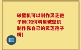 破壁机可以制作灵芝孢子粉(如何利用破壁机制作你自己的灵芝孢子粉)
