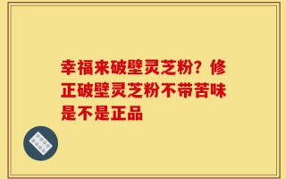 幸福来破壁灵芝粉？修正破壁灵芝粉不带苦味是不是正品