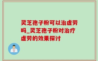 灵芝孢子粉可以治虚劳吗_灵芝孢子粉对治疗虚劳的效果探讨