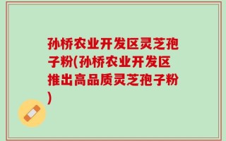 孙桥农业开发区灵芝孢子粉(孙桥农业开发区推出高品质灵芝孢子粉)