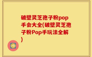 破壁灵芝孢子粉pop手会大全(破壁灵芝孢子粉Pop手玩法全解)
