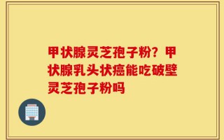 甲状腺灵芝孢子粉？甲状腺乳头状癌能吃破壁灵芝孢子粉吗