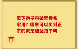 灵芝孢子粉破壁设备 家用？哪里可以买到正宗的灵芝破壁孢子粉