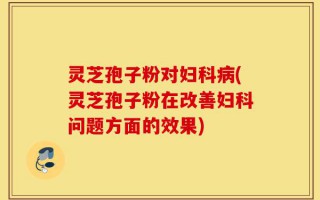 灵芝孢子粉对妇科病(灵芝孢子粉在改善妇科问题方面的效果)