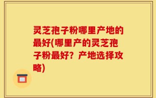 灵芝孢子粉哪里产地的最好(哪里产的灵芝孢子粉最好？产地选择攻略)