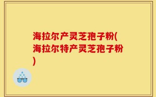 海拉尔产灵芝孢子粉(海拉尔特产灵芝孢子粉)